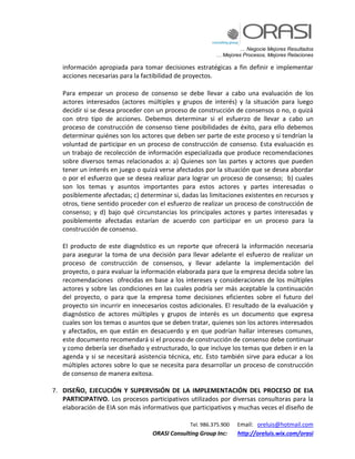 … Negocie Mejores Resultados
… Mejores Procesos, Mejores Relaciones
Tel. 986.375.900 Email: oreluis@hotmail.com
ORASI Consulting Group Inc: http://oreluis.wix.com/orasi
información apropiada para tomar decisiones estratégicas a fin definir e implementar
acciones necesarias para la factibilidad de proyectos.
Para empezar un proceso de consenso se debe llevar a cabo una evaluación de los
actores interesados (actores múltiples y grupos de interés) y la situación para luego
decidir si se desea proceder con un proceso de construcción de consensos o no, o quizá
con otro tipo de acciones. Debemos determinar si el esfuerzo de llevar a cabo un
proceso de construcción de consenso tiene posibilidades de éxito, para ello debemos
determinar quiénes son los actores que deben ser parte de este proceso y si tendrían la
voluntad de participar en un proceso de construcción de consenso. Esta evaluación es
un trabajo de recolección de información especializada que produce recomendaciones
sobre diversos temas relacionados a: a) Quienes son las partes y actores que pueden
tener un interés en juego o quizá verse afectados por la situación que se desea abordar
o por el esfuerzo que se desea realizar para lograr un proceso de consenso; b) cuales
son los temas y asuntos importantes para estos actores y partes interesadas o
posiblemente afectadas; c) determinar si, dadas las limitaciones existentes en recursos y
otros, tiene sentido proceder con el esfuerzo de realizar un proceso de construcción de
consenso; y d) bajo qué circunstancias los principales actores y partes interesadas y
posiblemente afectadas estarían de acuerdo con participar en un proceso para la
construcción de consenso.
El producto de este diagnóstico es un reporte que ofrecerá la información necesaria
para asegurar la toma de una decisión para llevar adelante el esfuerzo de realizar un
proceso de construcción de consensos, y llevar adelante la implementación del
proyecto, o para evaluar la información elaborada para que la empresa decida sobre las
recomendaciones ofrecidas en base a los intereses y consideraciones de los múltiples
actores y sobre las condiciones en las cuales podría ser más aceptable la continuación
del proyecto, o para que la empresa tome decisiones eficientes sobre el futuro del
proyecto sin incurrir en innecesarios costos adicionales. El resultado de la evaluación y
diagnóstico de actores múltiples y grupos de interés es un documento que expresa
cuales son los temas o asuntos que se deben tratar, quienes son los actores interesados
y afectados, en que están en desacuerdo y en que podrían hallar intereses comunes,
este documento recomendará si el proceso de construcción de consenso debe continuar
y como debería ser diseñado y estructurado, lo que incluye los temas que deben ir en la
agenda y si se necesitará asistencia técnica, etc. Esto también sirve para educar a los
múltiples actores sobre lo que se necesita para desarrollar un proceso de construcción
de consenso de manera exitosa.
7. DISEÑO, EJECUCIÓN Y SUPERVISIÓN DE LA IMPLEMENTACIÓN DEL PROCESO DE EIA
PARTICIPATIVO. Los procesos participativos utilizados por diversas consultoras para la
elaboración de EIA son más informativos que participativos y muchas veces el diseño de
 