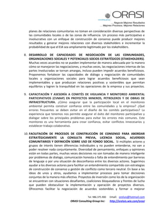 … Negocie Mejores Resultados
… Mejores Procesos, Mejores Relaciones
Tel. 986.375.900 Email: oreluis@hotmail.com
ORASI Consulting Group Inc: http://oreluis.wix.com/orasi
planes de relaciones comunitarias no toman en consideración diversas perspectivas de
las comunidades locales o de las zonas de influencia. Un proceso más participativo e
involucrativo con un enfoque de construcción de consenso puede producir mejores
resultados y generar mejores relaciones con diversos stakeholders e incrementar la
probabilidad de que el EIA sea ampliamente legitimado por los stakeholders.
8. DESARROLLO DE CAPACIDADES DE NEGOCIACIÓN DE LAS COMUNIDADES,
ORGANIZACIONES SOCIALES Y POTENCIALES SOCIOS ESTRATÉGICOS (STAKEHOLDERS).
Muchas veces acuerdos no se pueden implementar de manera adecuada por la manera
cómo se manejaron las negociaciones, y muchas veces, las negociaciones internas de las
partes involucradas se tornan amargas, incluso pueden impedir acuerdos beneficiosos.
Proponemos fortalecer las capacidades de diálogo y negociación de comunidades
locales y organizaciones sociales para lograr acuerdos beneficiosos que sean
implementables y que produzcan relaciones positivas y sostenibles que permitan
equilibrios y logren la tranquilidad en las operaciones de la empresa y sus proyectos.
9. CAPACITACIÓN Y ASESORÍA A COMITÉS DE VIGILANCIA Y MONITOREO AMBIENTAL
PARTICIPATIVOS (CVMAP) EN PROYECTOS MINEROS, PETROLEROS Y DE OBRAS DE
INFRAESTRUCTURA. ¿Cómo asegurar que la participación local en el monitoreo
ambiental permita construir confianza entre las comunidades y la empresa? ¿Qué
errores frecuentes se deben evitar en el diseño de los comités participativos? La
experiencia que tenemos nos permite asegurar el éxito del monitoreo participativo y
dialogar sobre los principales problemas para evitar los errores más comunes. Este
monitoreo es una herramienta para crear confianza, evitar conflictos innecesarios y
establecer trabajo colaborativo.
10. FACILITACIÓN DE PROCESOS DE CONSTRUCCIÓN DE CONSENSO PARA ABORDAR
ESTRATÉGICAMENTE LA CONSULTA PREVIA, LICENCIA SOCIAL, ACUERDOS
COMUNITARIOS Y DEFINICIÓN SOBRE USO DE FONDO SOCIAL. Si múltiples actores y
grupos de interés tienen diferencias individuales y no pueden entenderse, no van a
poder resolver nada conjuntamente. Diversidad de pensamiento, enfoques y opiniones
están en todas partes, muchas veces decisiones no son tomadas de manera inteligente
por problemas de dialogo, comunicación honesta o falta de entendimiento por barreras
de lenguaje o por una situación de desconfianza entre los diversos actores. Sugerimos
ayudar a los diversos actores para facilitar un entendimiento compartido con estrategias
de construcción de consenso y gestión de conflicto como tercero neutral. En base a las
ideas de unos y otros, ayudamos a implementar procesos para tomar decisiones
conjuntas de la manera más efectiva. Proyectos de inversión como los de la organización
se encuentran con situaciones desafiantes, coaliciones bloqueadoras y frentes de lucha
que pueden obstaculizar la implementación y operación de proyectos diversos.
Ofrecemos facilitar la negociación de acuerdos sostenibles y formar o mejorar
 