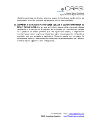 … Negocie Mejores Resultados
… Mejores Procesos, Mejores Relaciones
Tel. 986.375.900 Email: oreluis@hotmail.com
ORASI Consulting Group Inc: http://oreluis.wix.com/orasi
relaciones existentes con diversos actores y grupos de interés que pueden sentar las
bases para un desarrollo sostenible y el autodesarrollo de las comunidades.
11. MEDIACIÓN Y RESOLUCIÓN DE CONFLICTOS SOCIALES Y GESTIÓN ESTRATÉGICA DE
CRISIS Y RIESGO SOCIAL. Una vez que un incidente ocurre, ni las relaciones públicas
tradicionales ni la construcción de mensajes “en un sentido” por comunicadores sociales
van a producir los efectos positivos que una organización espera; la organización
necesita involucrarse en un proceso integral para lograr obtener acuerdos inteligentes y
sostenibles que sean apoyados y legitimados. Ofrecemos ayudar con estrategias de
resolución de conflicto y mediación como tercero neutral e independiente para abordar
conflictos sociales y gestionar crisis y riesgo social.
 