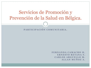 Servicios de Promoción y 
Prevención de la Salud en Bélgica. 
PARTICIPACIÓN COMUNITARIA. 
FERNANDA CAMACHO H. 
ERNESTO RETANA F. 
CARLOS ARGUELLO M. 
ALLAN MUÑOZ A. 
 