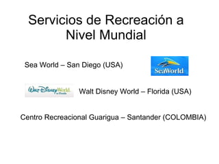 Servicios de Recreación a Nivel Mundial Sea World – San Diego (USA) Centro Recreacional Guarigua – Santander (COLOMBIA) Walt Disney World – Florida (USA) 