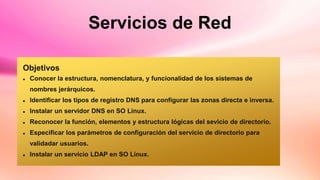 Servicios de Red
Objetivos
 Conocer la estructura, nomenclatura, y funcionalidad de los sistemas de
nombres jerárquicos.
 Identificar los tipos de registro DNS para configurar las zonas directa e inversa.
 Instalar un servidor DNS en SO Linux.
 Reconocer la función, elementos y estructura lógicas del sevicio de directorio.
 Especificar los parámetros de configuración del servicio de directorio para
validadar usuarios.
 Instalar un servicio LDAP en SO Linux.
 
