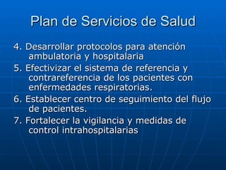 Plan de Servicios de Salud 4. Desarrollar protocolos para atención ambulatoria y hospitalaria 5. Efectivizar el sistema de referencia y contrareferencia de los pacientes con enfermedades respiratorias. 6. Establecer centro de seguimiento del flujo de pacientes. 7. Fortalecer la vigilancia y medidas de control intrahospitalarias 