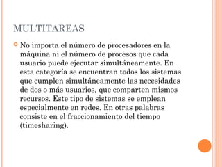 MULTITAREAS
   No importa el número de procesadores en la
    máquina ni el número de procesos que cada
    usuario puede ejecutar simultáneamente. En
    esta categoría se encuentran todos los sistemas
    que cumplen simultáneamente las necesidades
    de dos o más usuarios, que comparten mismos
    recursos. Este tipo de sistemas se emplean
    especialmente en redes. En otras palabras
    consiste en el fraccionamiento del tiempo
    (timesharing).
 