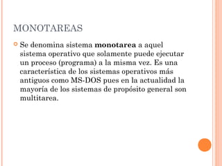 MONOTAREAS
   Se denomina sistema monotarea a aquel
    sistema operativo que solamente puede ejecutar
    un proceso (programa) a la misma vez. Es una
    característica de los sistemas operativos más
    antiguos como MS-DOS pues en la actualidad la
    mayoría de los sistemas de propósito general son
    multitarea.
 