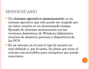 MONOUSUARIO
 Un sistema operativo monousuario: es un
  sistema operativo que sólo puede ser ocupado por
  un único usuario en un determinado tiempo.
  Ejemplo de sistemas monousuario son las
  versiones domésticas de Windows.Administra
  recursos de memoria procesos y dispositivos de
  las PC'S
 Es un sistema en el cual el tipo de usuario no
  está definido y, por lo tanto, los datos que tiene el
  sistema son accesibles para cualquiera que pueda
  conectarse.
 