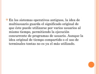    En los sistemas operativos antiguos, la idea de
    multiusuario guarda el significado original de
    que éste puede utilizarse por varios usuarios al
    mismo tiempo, permitiendo la ejecución
    concurrente de programas de usuario. Aunque la
    idea original de tiempo compartido o el uso de
    terminales tontas no es ya el más utilizado.
 
