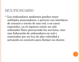 MULTIUSUARIO
   Los ordenadores modernos pueden tener
    múltiples procesadores, o proveer sus interfaces
    de usuario a través de una red, o en casos
    especiales, ya ni siquiera existe un solo
    ordenador físico proveyendo los servicios, sino
    una federación de ordenadores en red o
    conectados por un bus de alta velocidad y
    actuando en concierto para formar un cluster.
 