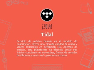 Servicio de música basado en el modelo de
suscripción. Ofrece una elevada calidad de audio y
videos musicales en deﬁnición HD. Además de
música, esta plataforma ha ofrecido desde sus
inicios conciertos en streaming, ﬁestas de escucha
de álbumes y meet-and-greets con artistas.
¡2014!
Tidal
¡2014!
 