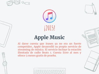 Al darse cuenta que itunes ya no era un fuerte
competidor, Apple desarrolló su propio servicio de
streaming de música. El servicio incluye la estación
ilimitada de radio Beats 1. Cuesta $100 al mes y
ofrece 3 meses gratis de prueba.
¡2015!
Apple Music
 