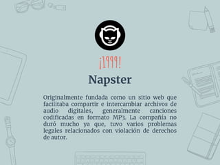 ¡1999!
Napster
Originalmente fundada como un sitio web que
facilitaba compartir e intercambiar archivos de
audio digitales, generalmente canciones
codiﬁcadas en formato MP3. La compañía no
duró mucho ya que, tuvo varios problemas
legales relacionados con violación de derechos
de autor.
 