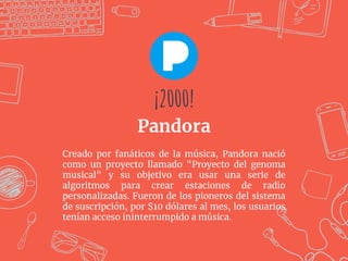 Creado por fanáticos de la música, Pandora nació
como un proyecto llamado "Proyecto del genoma
musical" y su objetivo era usar una serie de
algoritmos para crear estaciones de radio
personalizadas. Fueron de los pioneros del sistema
de suscripción, por $10 dólares al mes, los usuarios
tenían acceso ininterrumpido a música.
¡2000!
Pandora
¡2000!
 