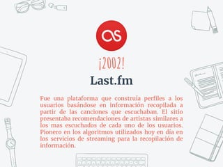 Fue una plataforma que construía perﬁles a los
usuarios basándose en información recopilada a
partir de las canciones que escuchaban. El sitio
presentaba recomendaciones de artistas similares a
los mas escuchados de cada uno de los usuarios.
Pionero en los algoritmos utilizados hoy en día en
los servicios de streaming para la recopilación de
información.
¡2002!
Last.fm
 