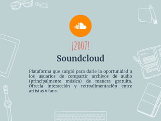 Plataforma que surgió para darle la oportunidad a
los usuarios de compartir archivos de audio
(principalmente música) de manera gratuita.
Ofrecía interacción y retroalimentación entre
artistas y fans.
¡2007!
Soundcloud
 