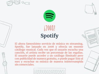 ¡2008!
Spotify
El ahora famosísimo servicio de música en streaming,
Spotify, fue lanzado en 2008 y ofrecía un enorme
catálogo musical. Cada vez que el usuario escucha una
canción, el artista recibe un porcentaje de las regalías.
El usuario puede acceder a un catálogo ilimitado pero
con publicidad de manera gratuita, o puede pagar $99 al
mes y escuchar su música de manera ininterrumpida
sin comerciales.
 