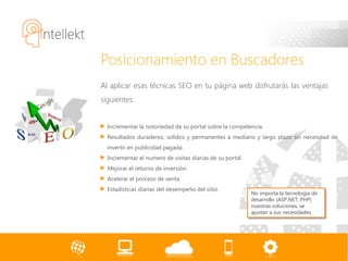 Posicionamiento en Buscadores
Al aplicar esas técnicas SEO en tu página web disfrutarás las ventajas
siguientes:


  Incrementar la notoriedad de su portal sobre la competencia.
  Resultados duraderos, solidos y permanentes a mediano y largo plazo sin necesidad de
  invertir en publicidad pagada.
  Incrementar el numero de visitas diarias de su portal
  Mejorar el retorno de inversión
  Acelerar el proceso de venta
  Estadísticas diarias del desempeño del sitio.
                                                          No importa la tecnología de
                                                          desarrollo (ASP.NET, PHP)
                                                          nuestras soluciones, se
                                                          ajustan a sus necesidades.
 