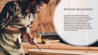 Servicios de provisión
• Son todos los beneficios materiales que
obtienen las personas de los ecosistemas.
Muchos servicios de provisión se comercializan
en los mercados. Sin embargo, en muchas
regiones rurales, los hogares también
dependen directamente de los servicios de
provisión para sus medios de vida. En este
caso, los servicios pueden llegar a ser mucho
más valiosos de lo que reflejan sus precios de
venta en los mercados.
 