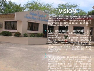 VISION :
 La Institución se proyecta hacia la
  oferta de una educación media técnica,
  atendiendo los requerimientos de
  desarrollo económico social político, y
  cultural en la región.

 Se     establecerán convenios    con
  instituciones de educación técnica,
  tecnológica       y    universitaria,
  promoviendo la superación constante
  de los miembros de la comunidad
  educativa, en lo personal y en lo
  profesional; además, privilegiando la
  investigación como estrategia para
  transformar     y   desarrollar    la
  institución.

 Por la condición de escuela asociada a
  la UNESCO continuará ejerciendo su
  liderazgo      en    el     campo     del
  fortalecimiento de las relaciones
  sociales, la educación para la paz, la
  tolerancia, la convivencia, la prevención
 