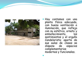  Hoy contamos con una
    planta física adecuada,
    con buena ventilación e
    iluminación, que refleja
    con su estética, ornato y
    embellecimiento,      los
    sentimientos y el orgullo
    Candelarista; aparte de
    sus aulas de clases se
    dispone    de    espacios
    complementarios
    modernos y funcionales.

 