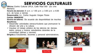 SERVICIOS CULTURALES
Oficina: Centro Cultural UPLA, Calle Real 950 (Ex cine
Mantaro)
Horario de atención: 8 a.m. a 1:00 p.m. y 3:00 p.m. a 6:00
p.m. de lunes a viernes
Responsable: Lic. Carlos Augusto Vargas Flores
Celular: 964858352
Horario de talleres: De acuerdo ala disponibilidad de inscritos
Beneficios:
 Desarrollar actividades extracurriculares que promuevan la
difusión del arte y la cultura.
 Impulsar el trabajo artístico de los elencos de: danzas.
teatro, pintura y música; estudiantina docentes de la
universidad (damas y varones)
Dirigido a: Estudiantes, docentes y personal administrativos.
PINTURA TEATRO
MÚSICA
DANZA
 