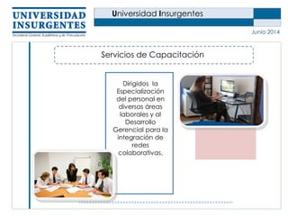 Universidad Insurgentes
Junio 2014
Servicios de Capacitación
Dirigidos la
Especialización
del personal en
diversas áreas
laborales y al
Desarrollo
Gerencial para la
integración de
redes
colaborativas.
 