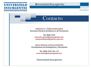 Universidad Insurgentes
Junio 2014
Contacto
MARCELA R. PÉREZ MANDUJANO
Secretaría General Académica y de Vinculación
Tel. 8628- 6164
marcela.perez@uinsurgentes.mx
mrpmandujano@yahoo.com.mx
ROSA ABIGAIL LOYOLA ZAVALETA
Coordinadora de Investigación y Vinculación
Tel. 8628- 6164 Ext. 113
rosa.loyola@uinsurgentes.mx
Universidad Insurgentes
 