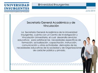 Universidad Insurgentes
Junio 2014
La Secretaría General Académica de la Universidad
Insurgentes, cuenta con un Centro de Investigación y
Vinculación Universitaria, el cual desarrolla servicios
educativos para satisfacer las necesidades específicas de
formación, actualización, capacitación, instrucción,
comunicación u otras actividades derivadas de las
necesidades educativas de la sociedad y de Organizaciones
de carácter público y privado.
Secretaría General Académica y de
Vinculación
 