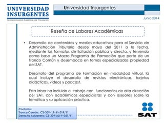 Universidad Insurgentes
Junio 2014
Reseña de Labores Académicas
• Desarrollo de contenidos y medios educativos para el Servicio de
Administración Tributaria desde mayo del 2011 a la fecha,
mediante los formatos de licitación pública y directa, y teniendo
como base un Macro Programa de Formación que parte de un
Tronco Común y desemboca en temas especializados propiedad
del SAT.
Desarrollo del programa de Formación en modalidad virtual, la
cual incluye el desarrollo de revistas electrónicas, tarjetas
didácticas, videos y podcast.
Esta labor ha incluido el trabajo con funcionarios de alta dirección
del SAT, con académicos especialistas y con asesores sobre la
temática y su aplicación práctica.
Contratos:
Tronco Común: CS-309- LP- P- 019/11
Derecho Aduanero: CS-309-AD-P-051/11
 