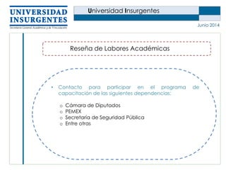 Universidad Insurgentes
Junio 2014
Reseña de Labores Académicas
• Contacto para participar en el programa de
capacitación de las siguientes dependencias:
o Cámara de Diputados
o PEMEX
o Secretaría de Seguridad Pública
o Entre otras
 