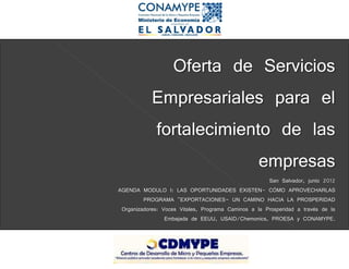 Oferta de Servicios
            Empresariales para el
            fortalecimiento de las
                          empresas
                                                      San Salvador, junio 2012
AGENDA MODULO I: LAS OPORTUNIDADES EXISTEN- CÓMO APROVECHARLAS
         PROGRAMA "EXPORTACIONES- UN CAMINO HACIA LA PROSPERIDAD
 Organizadores: Voces Vitales, Programa Caminos a la Prosperidad a través de la
                 Embajada de EEUU, USAID/Chemonics, PROESA y CONAMYPE.
 