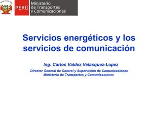 Servicios energéticos y los servicios de comunicación   Ing. Carlos Valdez Velasquez-Lopez Director General de Control y Supervisión de Comunicaciones Ministerio de Transportes y Comunicaciones  