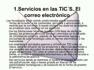 1.Servicios en las TIC´S. El correo electrónico Las tecnologías están siendo condicionadas por la evolución y  forma de acceder a los contenidos, servicios y aplicaciones, a medida que se extiende la banda ancha y los usuarios se adaptan, se producen unos cambios en los servicios. Con las limitaciones técnicas iniciales (128 kbps de ancho de banda), los primeros servicios estaban centrados en la difusión de información estática, además de herramientas nuevas y exclusivas de esta tecnología como el correo electrónico, o los buscadores. Las empresas y entidades pasaron a utilizar las TIC como un nuevo canal de difusión de los productos y servicios aportando a sus usuarios una ubicuidad de acceso. Aparecieron un segundo grupo de servicios TIC como el comercio electrónico, la banca online, el acceso a contenidos informativos y de ocio y el acceso a la administración pública. Son servicios donde se mantiene el modelo proveedor-cliente con una sofisticación, más o menos grande en función de las posibilidades tecnológicas y de evolución de la forma de prestar el servicio. 