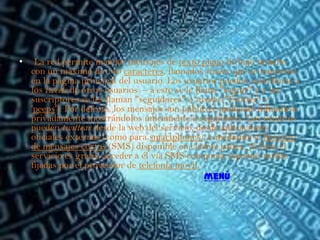 •    La red permite mandar mensajes de texto plano de bajo tamaño
    con un máximo de 140 caracteres, llamados tweets, que se muestran
    en la página principal del usuario. Los usuarios pueden suscribirse a
    los tweets de otros usuarios – a esto se le llama "seguir" y a los
    suscriptores se les llaman "seguidores" o tweeps ('Twitter' +
    'peeps'). Por defecto, los mensajes son públicos, pudiendo difundirse
    privadamente mostrándolos únicamente a seguidores. Los usuarios
    pueden twittear desde la web del servicio, desde aplicaciones
    oficiales externas (como para smartphones), o mediante el Servicio
    de mensajes cortos (SMS) disponible en ciertos países. Si bien el
    servicio es gratis, acceder a él vía SMS comporta soportar tarifas
    fijadas por el proveedor de telefonía móvil.
                                                   menú
 