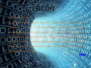 Blog
 Definición de Blog:
“Un weblog, también conocido como blog o cuaderno bitácora (listado de
  sucesos), es un sitio       web periódicamente actualizado que recopila
  cronológicamente textos o artículos de uno o varios autores, apareciendo
  primero el más reciente, donde el autor conserva siempre la libertad de dejar
  publicado lo que crea pertinente. Habitualmente, en cada artículo, los lectores
  pueden escribir sus comentarios y el autor darles respuesta, de forma que es
  posible establecer un diálogo.
                                                                          menú
 