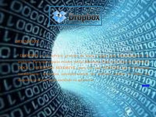 DEFINICIÓN:


  DROPBOX es un servicio gratuito de hasta 2 gigas para almacenamiento de
 archivos. Para más espacio existen tarifas diferentes. Está en la línea de GOOGLE
 DOCS o WINDOWS SKYDRIVE, pero con una VENTAJA que le diferencia
 notablemente: sincroniza automáticamente los archivos subidos en todos los
 dispositivos donde hayas instalado su aplicación.
                                                                             menú
 