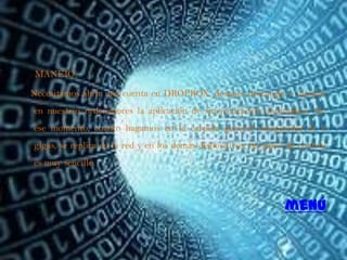 MANEJO:

Necesitamos abrir una cuenta en DROPBOX, después descargar e instalar
en nuestros ordenadores la aplicación de sincronización automática. En
ese momento, cuanto hagamos en la carpeta general compartida de 2
gigas, se replica en la red y en los demás dispositivos. Su panel de control
es muy sencillo.



                                                                 menú
 