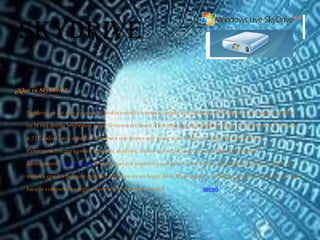 SkyDrive
¿Qué es SkyDrive?

    Skydrive es un servicio que se asocia cuando tenemos creada una cuenta en Hotmail. Es un espacio público

   en la red donde podremos subir diversos archivos. Tenemos una capacidad de 25gb (equivalente a 5 dvds de

   4,7).Es ideal para aquellas ocasiones que tienes que pasar a un amigo un video de mucho peso.

   Primeramente para poder tener un skydrive, tienes que tener una cuenta creada en Hotmail.

   Básicamente, este servicio permite que los usuarios puedan tener un espacio de almacenamiento online de

   manera que les permite guardar archivos en un lugar de la Web seguro y en forma gratuita. Con esto, lo que

   hace la compañía es seguir apostando al mundo virtual.               menú
 