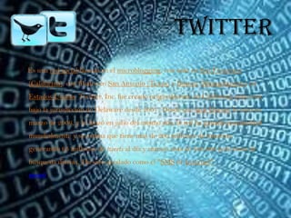 Twitter
Es una red social basada en el microblogging, con sede en San Francisco
(California), con filiales en San Antonio (Texas) y Boston (Massachusetts) en
Estados Unidos. Twitter, Inc. fue creado originalmente en California, pero está
bajo la jurisdicción de Delaware desde 2007. Desde que Jack Dorsey lo creó en
marzo de 2006, y lo lanzó en julio del mismo año, la red ha ganado popularidad
mundialmente y se estima que tiene más de 200 millones de usuarios,
generando 65 millones de tweets al día y maneja más de 800.000 peticiones de
búsqueda diarias. Ha sido apodado como el "SMS de Internet".
menú
 