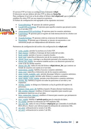 Servicios en Red
El servicio FTP en Linux se configura con el demonio vsftpd.
El directorio raíz por defecto del sitio FTP se ubica en /home/ftp.
Para configurar el servicio se ha de editar el fichero /etc/vsftpd.conf, que es donde se
establece los sitios FTP con sus respectivos permisos.
El fichero de configuración está agrupado en las siguientes secciones:
• GeneralSettings  opciones de carácter general.
• LocalFTPUserSettings  opciones para aquellos usuarios que poseen cuenta
en el servidor FTP.
• AnonymousFTPUserSettings  opciones para los usuarios anónimos.
• LogSettings  opciones para el registro de toda interacción de los clientes con
el servidor.
• TransferSettings  opciones relativas al proceso de transferencia.
• Standalone  permite que el demonio se ejecute sin autonomía o con
autonomía propia con independencia del demonio xinetd.
Parámetros de configuración del archivo de configuración de vsftpd.conf:
 write_enable: permite la escritura en el sitio FTP.
 ftpd_banner: establece el mensaje de bienvenida del servidor.
 local_enable: permite el acceso a usuarios locales.
 local_root: especifica el directorio raíz de los usuarios locales.
 chroot_local_user: restringe a su directorio personal a los usuarios locales.
 chroot_list_enable: los usuarios tendrán acceso a su directorio personal así
como al de los demás usuarios.
 chroot_list_file: indica la ruta del fichero vsftpd.chroot_list, que contiene un
listado de usuarios con cuenta en el servidor.
 anonymous_enable: habilita el acceso a usuarios anónimos.
 anon_root: especifica el directorio raíz de los usuarios anónimos.
 anon_world_readable_only: permite descargar ficheros a usuarios anónimos.
 anon_upload_enable: permite subir ficheros a usuarios anónimos.
 anon_mkdir_write_enable: permite crear directorios a usuarios anónimos.
 xferlog_file: habilita el registro de todas las peticiones al servidor y sus
respuestas.
 xferlog_enable: se delega en el demonio syslog la gestión del registro de
peticiones.
 connect_from_port_20: habilita el puerto 20 para efectuar transferencias.
 idle_session_timeout: establece el timeout (segundos) para usuarios que
permanecen inactivas con el servidor.
 data_connection_timeout: establece el timeout para usuarios que permanecen
activos con el servidor.
 pasv_enable: habilita el método pasivo para la conexión de datos.
 ssl_enable: permite la utilización de FTP mediante SSL.
 ssa_cert_file: indica la ruta al fichero vsftpd.pem que contendrá el certificado
RSA (Rivest, Shamir and Adleman) para la utilización de conexiones SSL.
 ssl_sslv2: utilización de la versión 2 de SSL.
 ssl_sslv3: utilización de la versión 3 de SSL.
Sergio Santos Gil 10
 