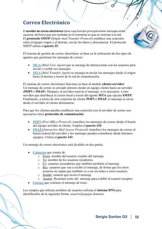 Servicios en Red
Correo Electrónico
El servidor de correo electrónico tiene cuya función principal enviar mensajes entre
usuarios, de forma que son recibidos en el momento en que se conectan a la red.
El protocolo SMTP (Simple mail Transfer Protocol) establece una conexión
entre el equipo origen y el destino, enviar los datos y desconectar. El protocolo
SMTP utiliza el puerto 25.
El sistema de gestión de correo electrónico se basa en la utilización de dos tipos de
agentes que gestionan los mensajes de correo:
• MUA (Mail User Agent) que se encarga de interaccionar con los usuarios para
enviar o recibir sus mensajes.
• MTA (Mail Transfer Agent) se encarga en enviar los mensajes desde el origen
hasta el destino a través de la red de comunicación.
El sistema de correo electrónico funciona en base al modelo cliente-servidor:
Un mensaje de correo es enviado primero desde un equipo cliente hasta un servidor
(POP3 o IMAP). Después, el servidor reenvía el mensaje, si es necesario, a otro
servidor que distribuya el correo local a través del agente MTA que ejecuta SMTP.
Finalmente, a través de otra conexión de cliente POP3 o IMAP, el mensaje se envía
desde el servidor al cliente destinatario.
Para que los clientes puedan establecer una conexión con el servidor de correo son
necesarios otros protocolos de comunicación:
• POP3 (Post Office Protocol): transfiere los mensajes de correo desde el buzón
del equipo servidor al cliente. Emplea el puerto 110.
• IMAP (Interactive Mail Access Protocol): transfiere los mensajes de correo al
buzón central del servidor y los mensajes pueden consultarse desde distintos
equipos. Utiliza el puerto 143.
Un mensaje de correo electrónico está dividido en dos partes:
• Cabecera que consta de:
o From: nombre del usuario creador del mensaje.
o To: nombre de los usuarios receptores.
o Cc: usuarios secundarios que también recibirán el mensaje.
o Bcc: usuarios que van a recibir el mensaje, de forma que los otros
usuarios no sepan que también va a ser enviados a otros usuarios.
o Sender: usuario que envía el mensaje.
o Asunto: Resumen corto del mensaje para exhibir al usuario receptor.
• Cuerpo que contiene el mensaje de texto.
Los campos que utilizan nombres de usuarios utilizan el sistema DNS para
identificarlos de la siguiente forma: usuario@equipo.dominio.
Sergio Santos Gil 11
 