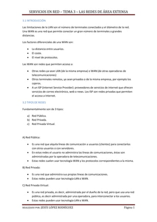 SERVICIOS EN RED – TEMA 3 – LAS REDES DE ÁREA EXTENSA
REALIZADO POR: JESÚS LÓPEZ RODRÍGUEZ Página 1
3.1 INTRODUCCIÓN
Las limitaciones de la LAN son el número de terminales conectados y el diámetro de la red.
Una WAN es una red que permite conectar un gran número de terminales a grandes
distancias.
Los factores diferenciales de una WAN son:
 La distancia entre usuarios.
 El coste.
 El nivel de protocolos.
Las WAN son redes que permiten acceso a:
 Otras redes ya sean LAN (de la misma empresa) o WAN (de otras operadoras de
telecomunicaciones)
 Otros terminales remotos, ya sean privados o de la misma empresa, por ejemplo los
cajeros.
 A un ISP (Internet Service Provider): proveedores de servicios de internet que ofrecen
servicios de correo electrónico, web o news. Los ISP son redes privadas que permiten
el acceso a Internet.
3.2 TIPOS DE REDES
Fundamentalmente son de 3 tipos:
a) Red Pública.
b) Red Privada.
c) Red Privada Virtual.
A) Red Pública:
 Es una red que alquila líneas de comunicación a usuarios (clientes) para conectarlos
con otros usuarios o con servidores.
 En estas redes el usuario no administra las líneas de comunicaciones, éstas son
administradas por la operadora de telecomunicaciones.
 Estas redes suelen usar tecnología WAN y los protocolos correspondientes a la misma.
B) Red Privada:
 Es una red que administra sus propias líneas de comunicaciones.
 Estas redes pueden usar tecnología LAN o WAN.
C) Red Privada Virtual:
 Es una red privada, es decir, administrada por el dueño de la red, pero que usa una red
pública, es decir administrada por una operadora, para interconectar a los usuarios.
 Estas redes pueden usar tecnología LAN o WAN.
 