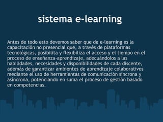 sistema e-learning Antes de todo esto devemos saber que de e-learning es la capacitación no presencial que, a través de plataformas tecnológicas, posibilita y flexibiliza el acceso y el tiempo en el proceso de enseñanza-aprendizaje, adecuándolos a las habilidades, necesidades y disponibilidades de cada discente, además de garantizar ambientes de aprendizaje colaborativos mediante el uso de herramientas de comunicación síncrona y asíncrona, potenciando en suma el proceso de gestión basado en competencias. 