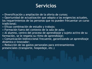 Servicios •  Diversificación y ampliación de la oferta de cursos; •  Oportunidad de actualización que adapta a las exigencias actuales, los requerimientos de las personas que no pueden frecuentar un curso tradicional; •  Eficaz combinación de estudio y trabajo; •  Formación fuera del contexto de la sala de aula; •  Al alumno, centro del proceso de aprendizaje y sujeto activo de su formación, se le respeta su ritmo de aprendizaje; •  Comunicación bidireccional frecuente, garantizando un aprendizaje dinámico e innovador; •  Reducción de las gastos personales para entrenamientos presenciales (transporte, hospedaje, etc.) 