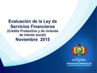 Evaluación de la Ley de
Servicios Financieros
(Crédito Productivo y de vivienda
de interés social)
Noviembre 2015
 