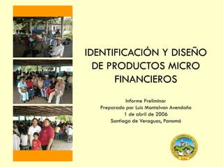 IDENTIFICACIÓN Y DISEÑO
DE PRODUCTOS MICRO
FINANCIEROS
Informe Preliminar
Preparado por Luis Montalvan Avendaño
1 de abril de 2006
Santiago de Veraguas, Panamá

 