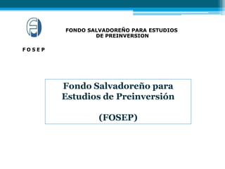 F O S E P
Fondo Salvadoreño para
Estudios de Preinversión
(FOSEP)
FONDO SALVADOREÑO PARA ESTUDIOS
DE PREINVERSION
 