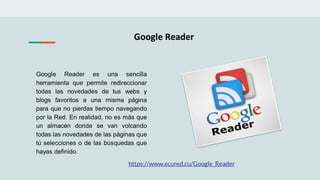 Google Reader
Google Reader es una sencilla
herramienta que permite redireccionar
todas las novedades de tus webs y
blogs favoritos a una misma página
para que no pierdas tiempo navegando
por la Red. En realidad, no es más que
un almacén donde se van volcando
todas las novedades de las páginas que
tú selecciones o de las búsquedas que
hayas definido.
https://www.ecured.cu/Google_Reader
 