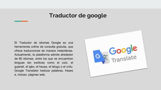 Traductor de google
El Traductor de idiomas Google es una
herramienta online de consulta gratuita, que
ofrece traducciones de manera instantánea.
Actualmente, la plataforma admite alrededor
de 80 idiomas, entre los que se encuentran
lenguas tan exóticas como el zulú, el
gujarati, el igbo, el hausa, el telugu o el urdu.
Google Translator traduce palabras, frases
e, incluso, páginas web.
 