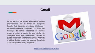 Gmail
Es un servicio de correo electrónico gratuito
proporcionado por el motor de búsqueda
Google. Está disponible en más de 50 idiomas y
se financia mediante publicidad. Con Gmail, los
mensajes de correo electrónico se pueden
enviar y recibir a través de una interfaz de
navegador en un equipo doméstico. También se
puede utilizar con smartphones (iOS y Android)
o tablets. Existe versión de pago de Gmail sin
publicidad para oficinas y empresas.
https://es.ryte.com/wiki/Gmail
 