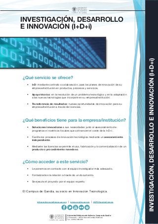 Universitat Politècnica de València - Campus de Gandia
C/ Paranimf, 1 46730 Grau de Gandia (València)
Tel.: +34 962 849 409
INVESTIGACIÓN,DESARROLLOEINNOVACIÓN(I+D+i)
INVESTIGACIÓN, DESARROLLO
E INNOVACIÓN (I+D+i)
¿Qué servicio se ofrece?
•	 I+D: mediante contrato o colaboración, para los planes de innovación de su
empresa/institución en productos, procesos y servicios.
•	 Apoyo técnico: en la resolución de un problema tecnológico y en la adaptación
a las nuevas tecnologías que incorpore en su empresa/institución.
•	 Transferencia de resultados: nuevas oportunidades de innovación para su
empresa/institución a través de licencias.
¿Qué beneficios tiene para la empresa/institución?
•	 Soluciones innovadoras a sus necesidades junto al asesoramiento de
programas e incentivos fiscales que cofinancien el coste de la I+D+i.
•	 Facilita los procesos de innovación tecnológica mediante un asesoramiento
independiente.
•	 Mediante las licencias se permite el uso, fabricación y/o comercialización de un
producto o procedimiento novedoso.
¿Cómo acceder a este servicio?
•	 Le ponemos en contacto con el equipo investigador más adecuado.
•	 Formalizamos la relación a través de un documento.
•	 Se ejecuta el proyecto por el equipo experto.
El Campus de Gandia, su socio en Innovación Tecnológica.
iditransferencia@epsg.upv.es | www.gandia.upv.es | #UPVGandiaCiencia
 